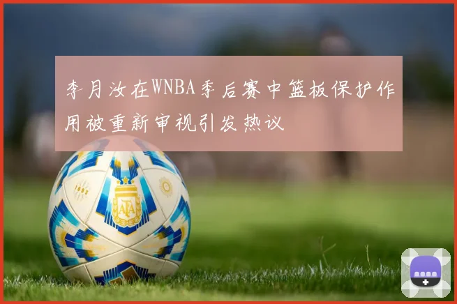 李月汝在WNBA季后赛中篮板保护作用被重新审视引发热议